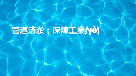 管道清淤：保障工業(yè)安全，提升設備壽命